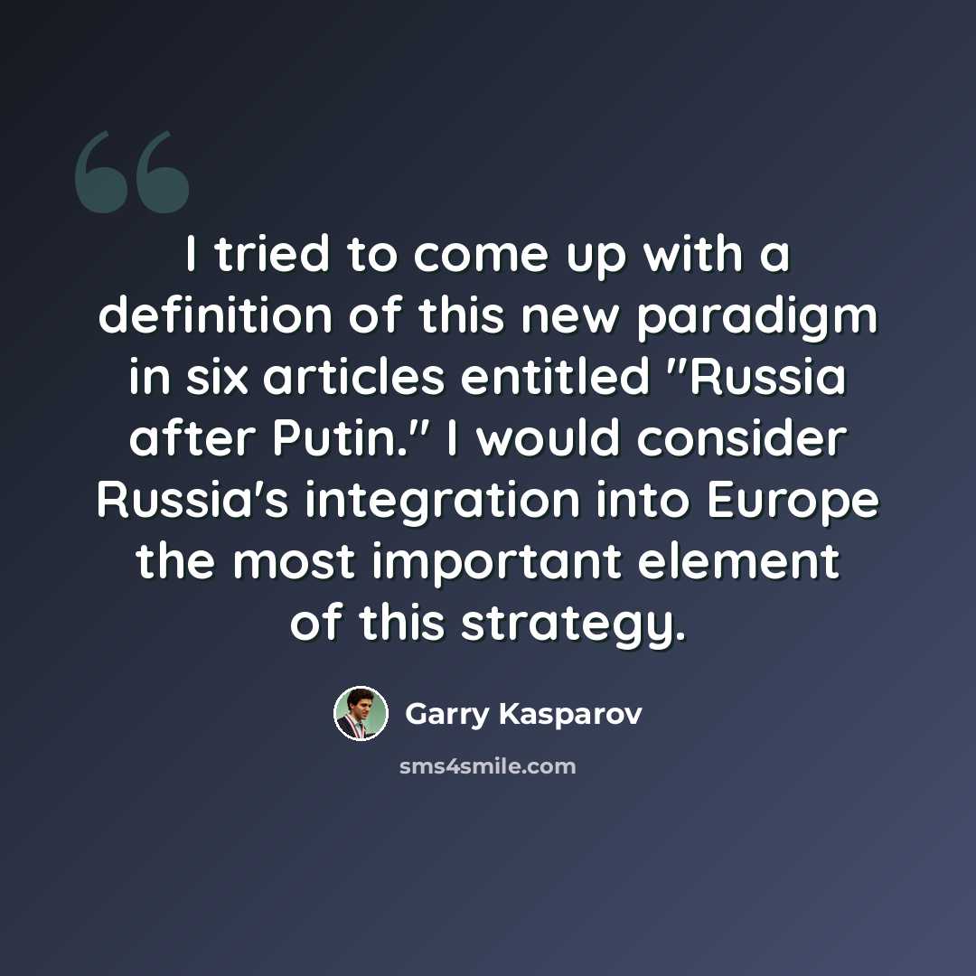 “I tried to come up with a definition of this new paradigm in six articles entitled "Russia after Putin." I would consider Russia's integration into Europe the most important element of this strategy.” quote by Garry Kasparov