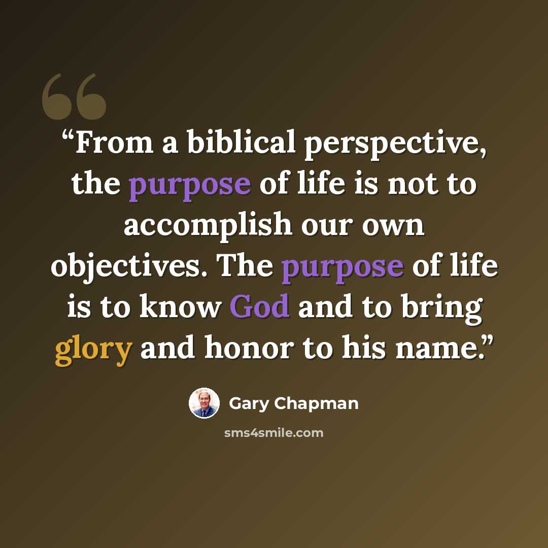“From a biblical perspective, the purpose of life is not to accomplish our own objectives. The purpose of life is to know God and to bring glory and honor to his name.” quote by Gary Chapman