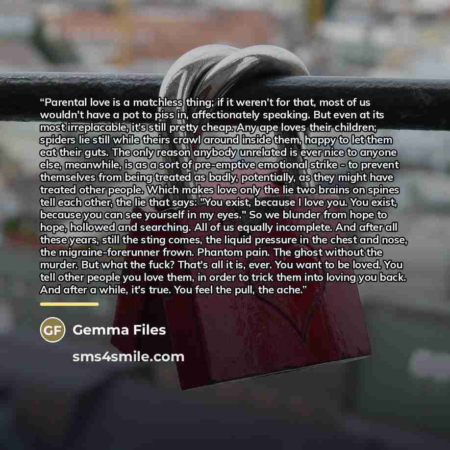 “Parental love is a matchless thing; if it weren't for that, most of us wouldn't have a pot to piss in, affectionately speaking. But even at its most irreplacable, it's still pretty cheap. Any ape loves their children; spiders lie still while theirs crawl around inside them, happy to let them eat…” quote by Gemma Files