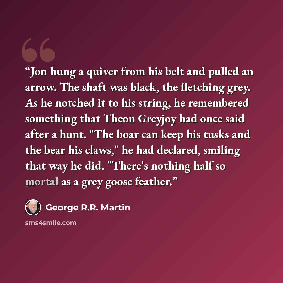 “Jon hung a quiver from his belt and pulled an arrow. The shaft was black, the fletching grey. As he notched it to his string, he remembered something that Theon Greyjoy had once said after a hunt. "The boar can keep his tusks and the bear his claws," he had declared, smiling that way he did…” quote by George R.R. Martin