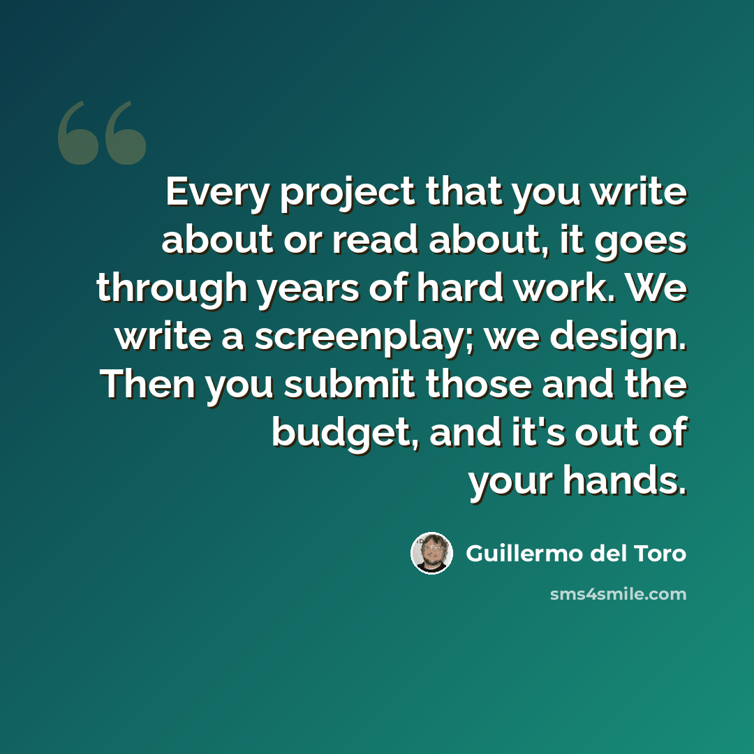 “Every project that you write about or read about, it goes through years of hard work. We write a screenplay; we design. Then you submit those and the budget, and it's out of your hands.” quote by Guillermo del Toro