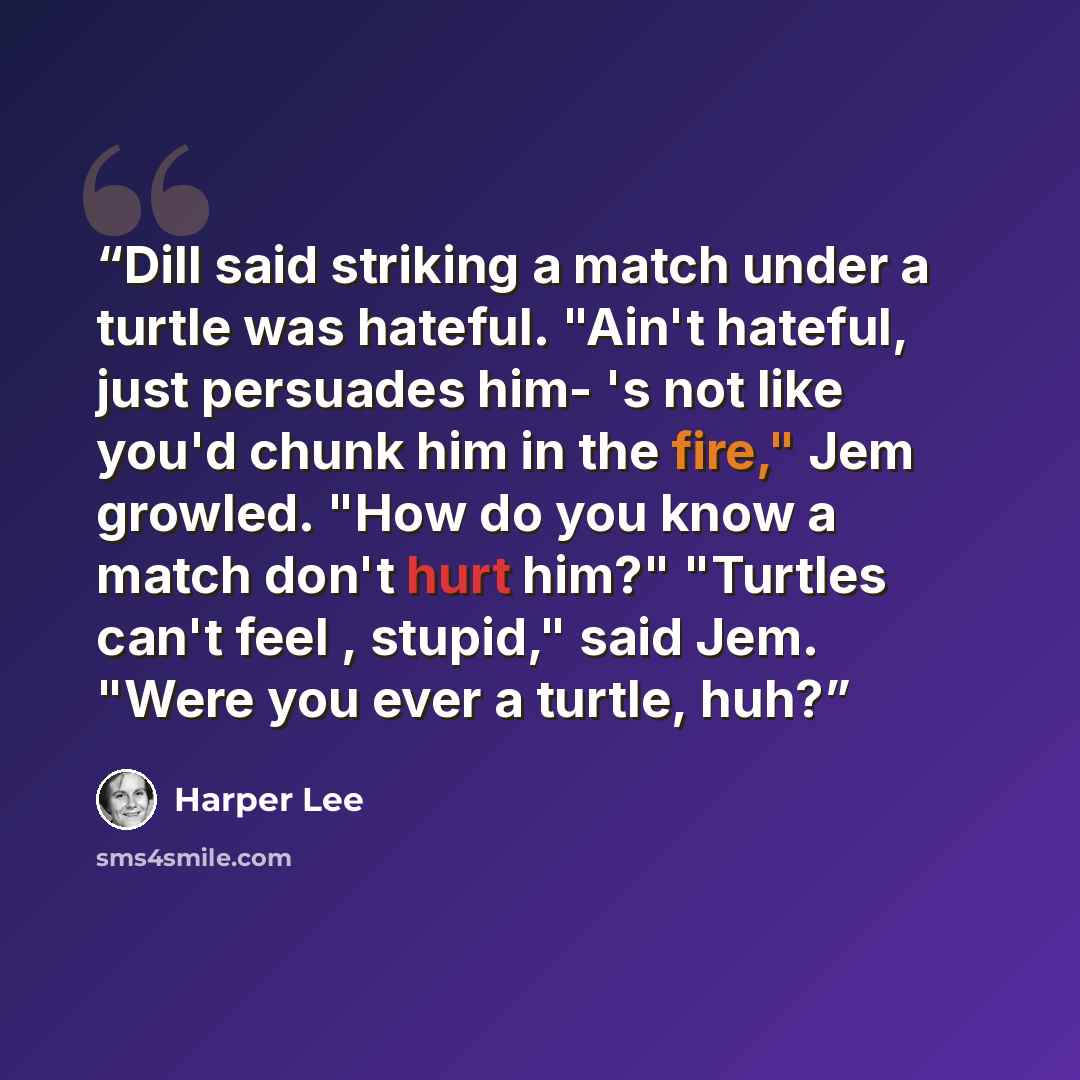 “Dill said striking a match under a turtle was hateful. "Ain't hateful, just persuades him- 's not like you'd chunk him in the fire," Jem growled. "How do you know a match don't hurt him?" "Turtles can't feel , stupid," said Jem. "Were you ever a turtle, huh?” quote by Harper Lee
