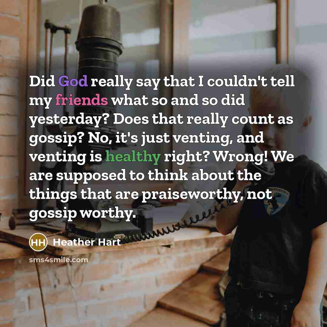 “Did God really say that I couldn't tell my friends what so and so did yesterday? Does that really count as gossip? No, it's just venting, and venting is healthy right? Wrong! We are supposed to think about the things that are praiseworthy, not gossip worthy.” quote by Heather Hart