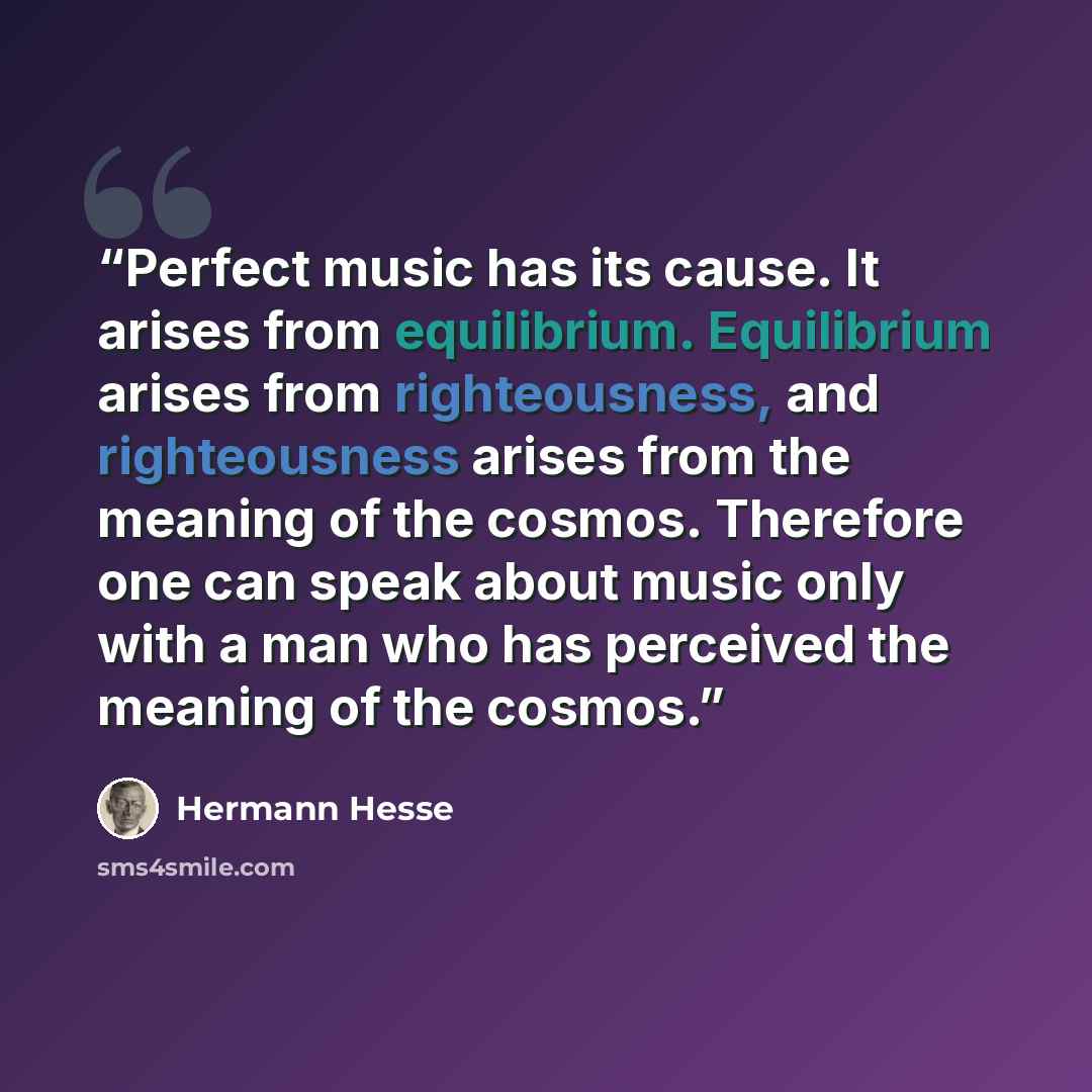 “Perfect music has its cause. It arises from equilibrium. Equilibrium arises from righteousness, and righteousness arises from the meaning of the cosmos. Therefore one can speak about music only with a man who has perceived the meaning of the cosmos.” quote by Hermann Hesse