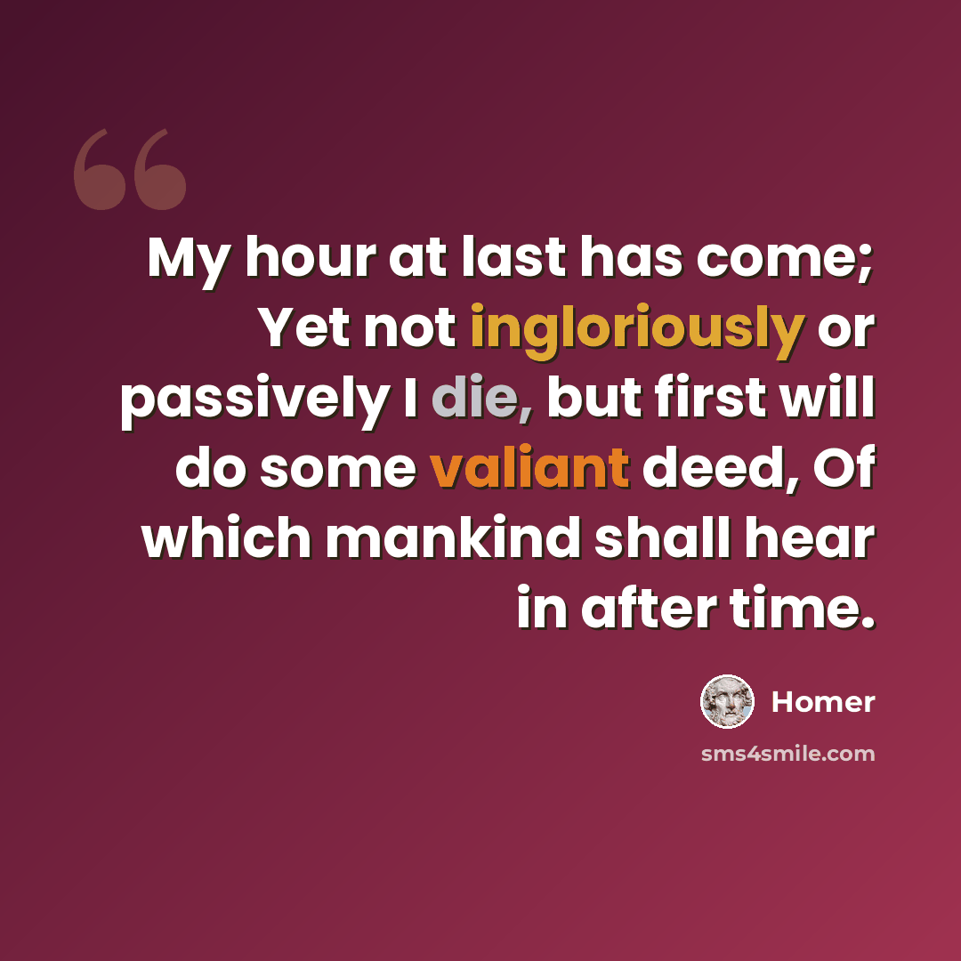 “My hour at last has come; Yet not ingloriously or passively I die, but first will do some valiant deed, Of which mankind shall hear in after time.” quote by Homer