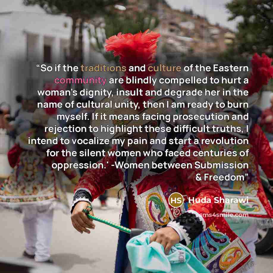 “So if the traditions and culture of the Eastern community are blindly compelled to hurt a woman’s dignity, insult and degrade her in the name of cultural unity, then I am ready to burn myself. If it means facing prosecution and rejection to highlight these difficult truths, I intend to vocalize my…” quote by Huda Sharawi