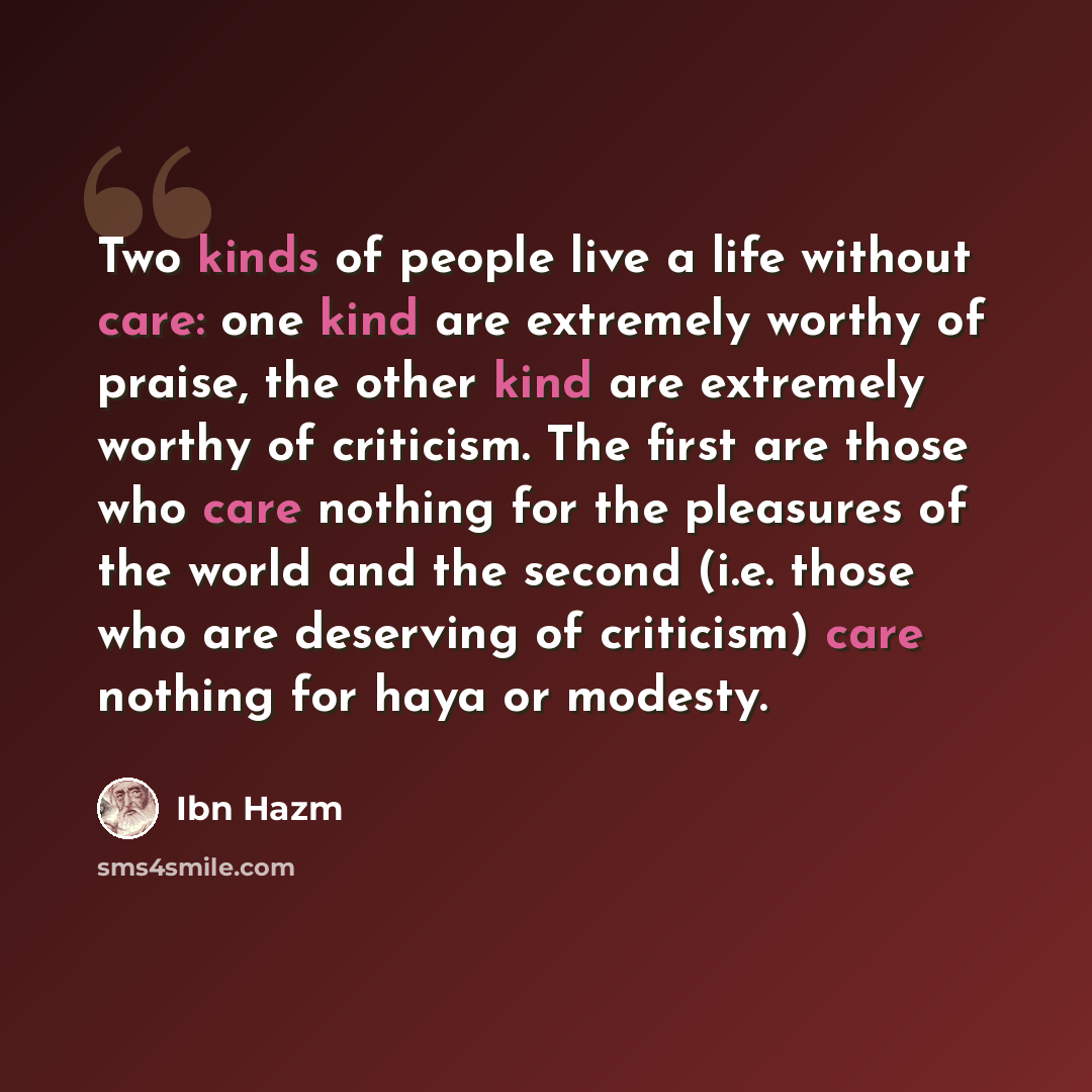 “Two kinds of people live a life without care: one kind are extremely worthy of praise, the other kind are extremely worthy of criticism. The first are those who care nothing for the pleasures of the world and the second (i.e. those who are deserving of criticism) care nothing for haya or modesty.” quote by Ibn Hazm