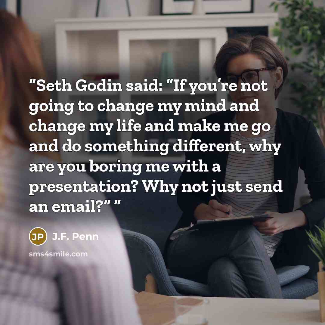 “Seth Godin said: “If you’re not going to change my mind and change my life and make me go and do something different, why are you boring me with a presentation? Why not just send an email?”” quote by J.F. Penn