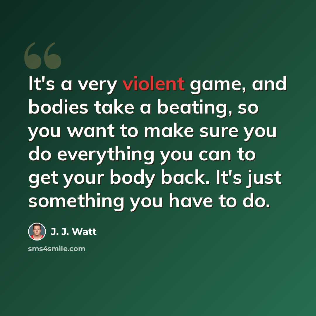 “It's a very violent game, and bodies take a beating, so you want to make sure you do everything you can to get your body back. It's just something you have to do.” quote by J. J. Watt