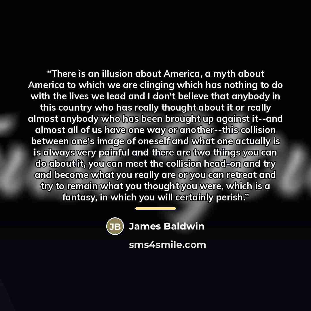 “There is an illusion about America, a myth about America to which we are clinging which has nothing to do with the lives we lead and I don't believe that anybody in this country who has really thought about it or really almost anybody who has been brought up against it--and almost all of us have…” quote by James Baldwin