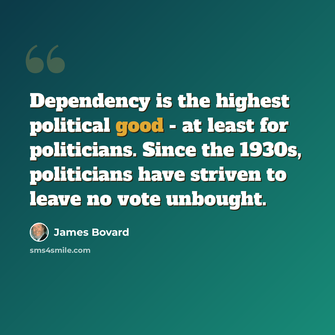 “Dependency is the highest political good - at least for politicians. Since the 1930s, politicians have striven to leave no vote unbought.” quote by James Bovard