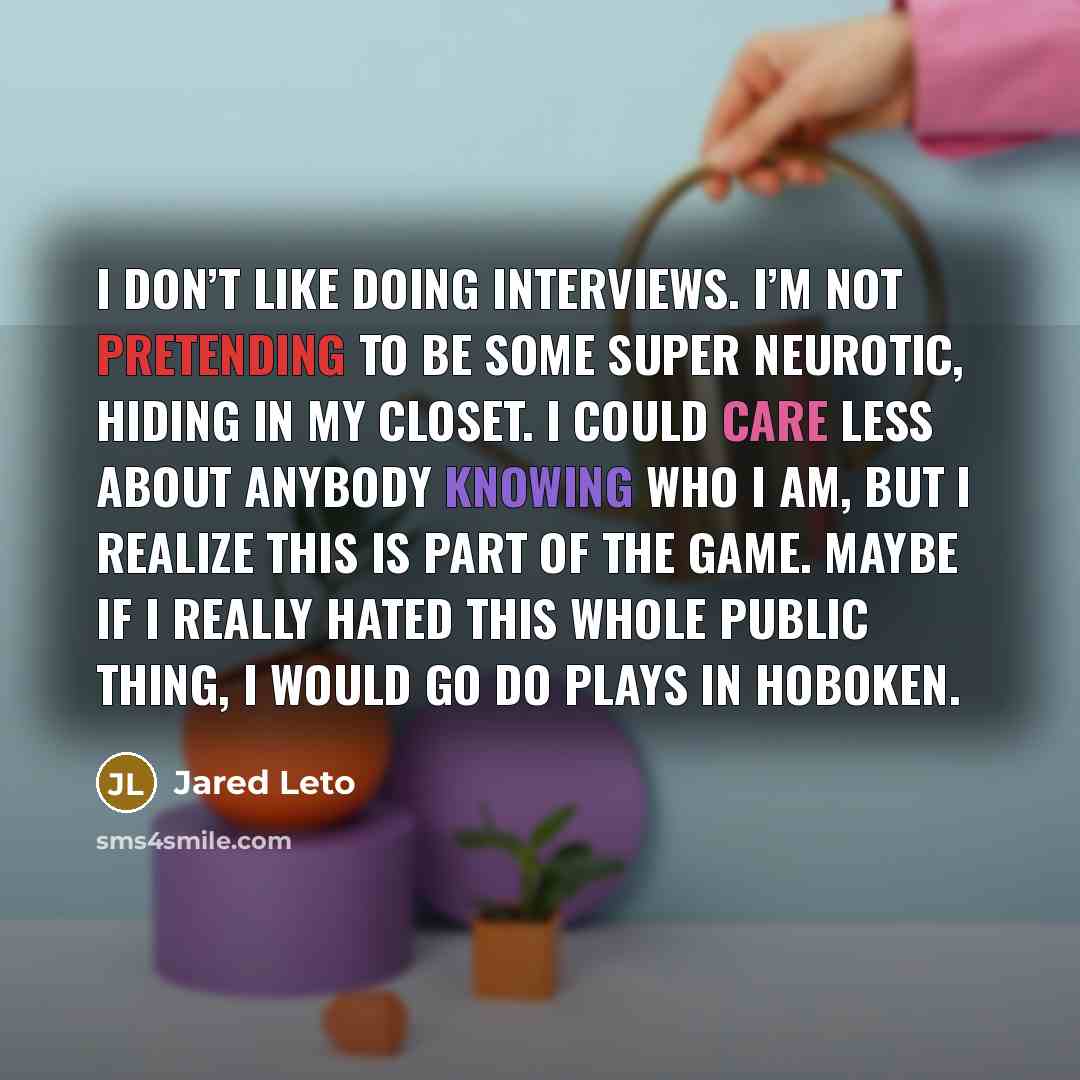 “I don’t like doing interviews. I’m not pretending to be some super neurotic, hiding in my closet. I could care less about anybody knowing who I am, but I realize this is part of the game. Maybe if I really hated this whole public thing, I would go do plays in Hoboken.” quote by Jared Leto