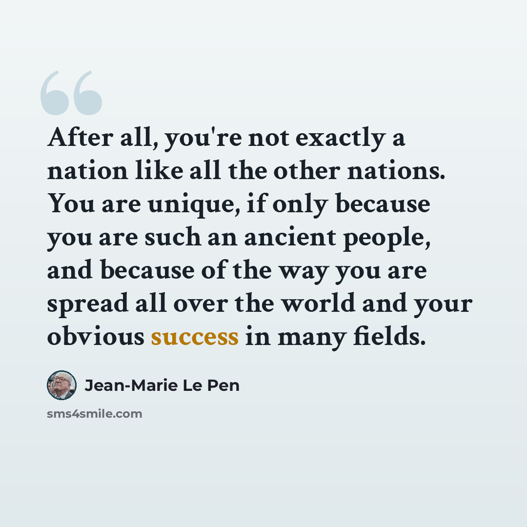 “After all, you're not exactly a nation like all the other nations. You are unique, if only because you are such an ancient people, and because of the way you are spread all over the world and your obvious success in many fields.” quote by Jean-Marie Le Pen