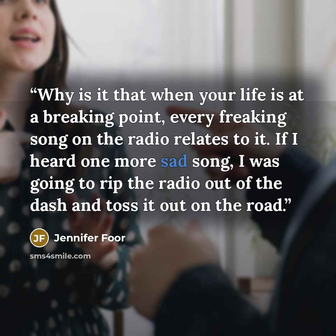 “Why is it that when your life is at a breaking point, every freaking song on the radio relates to it. If I heard one more sad song, I was going to rip the radio out of the dash and toss it out on the road.” quote by Jennifer Foor