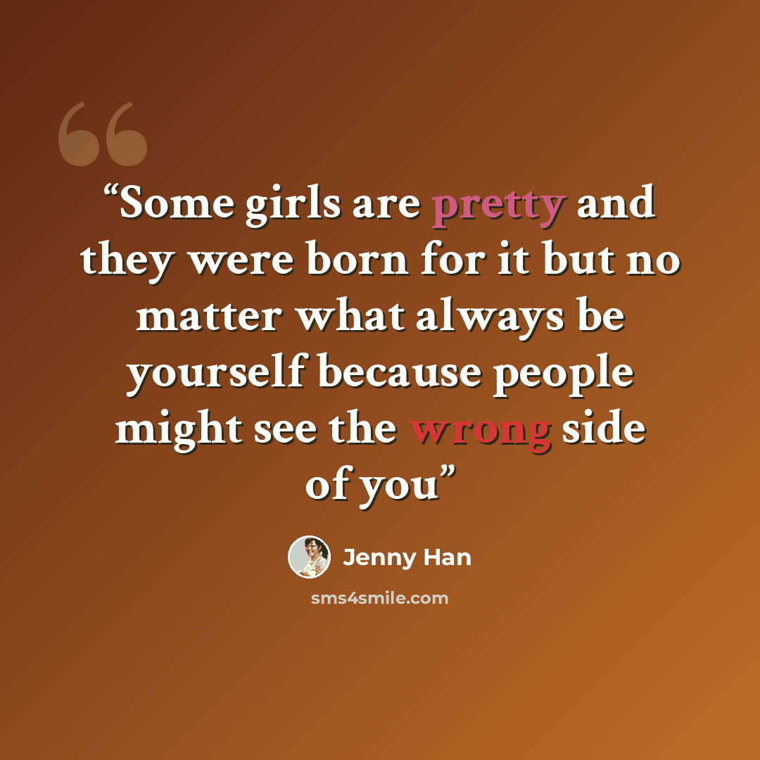 “Some girls are pretty and they were born for it but no matter what always be yourself because people might see the wrong side of you” quote by Jenny Han