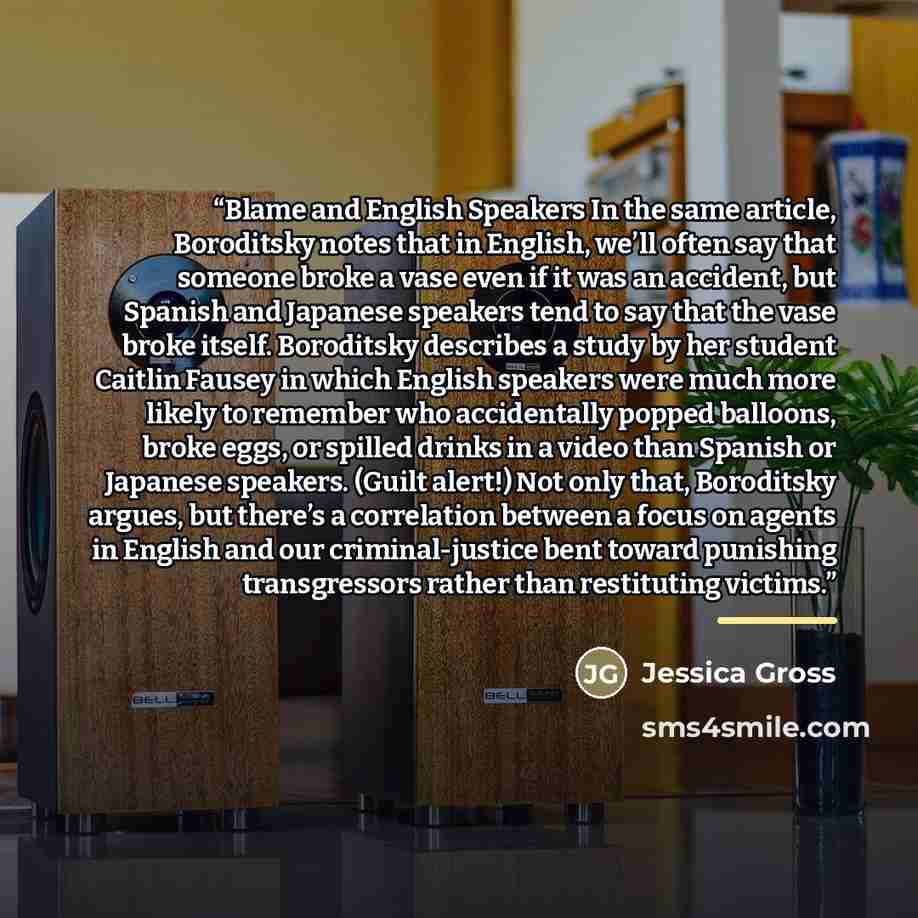 “Blame and English Speakers In the same article, Boroditsky notes that in English, we’ll often say that someone broke a vase even if it was an accident, but Spanish and Japanese speakers tend to say that the vase broke itself. Boroditsky describes a study by her student Caitlin Fausey in which…” quote by Jessica Gross