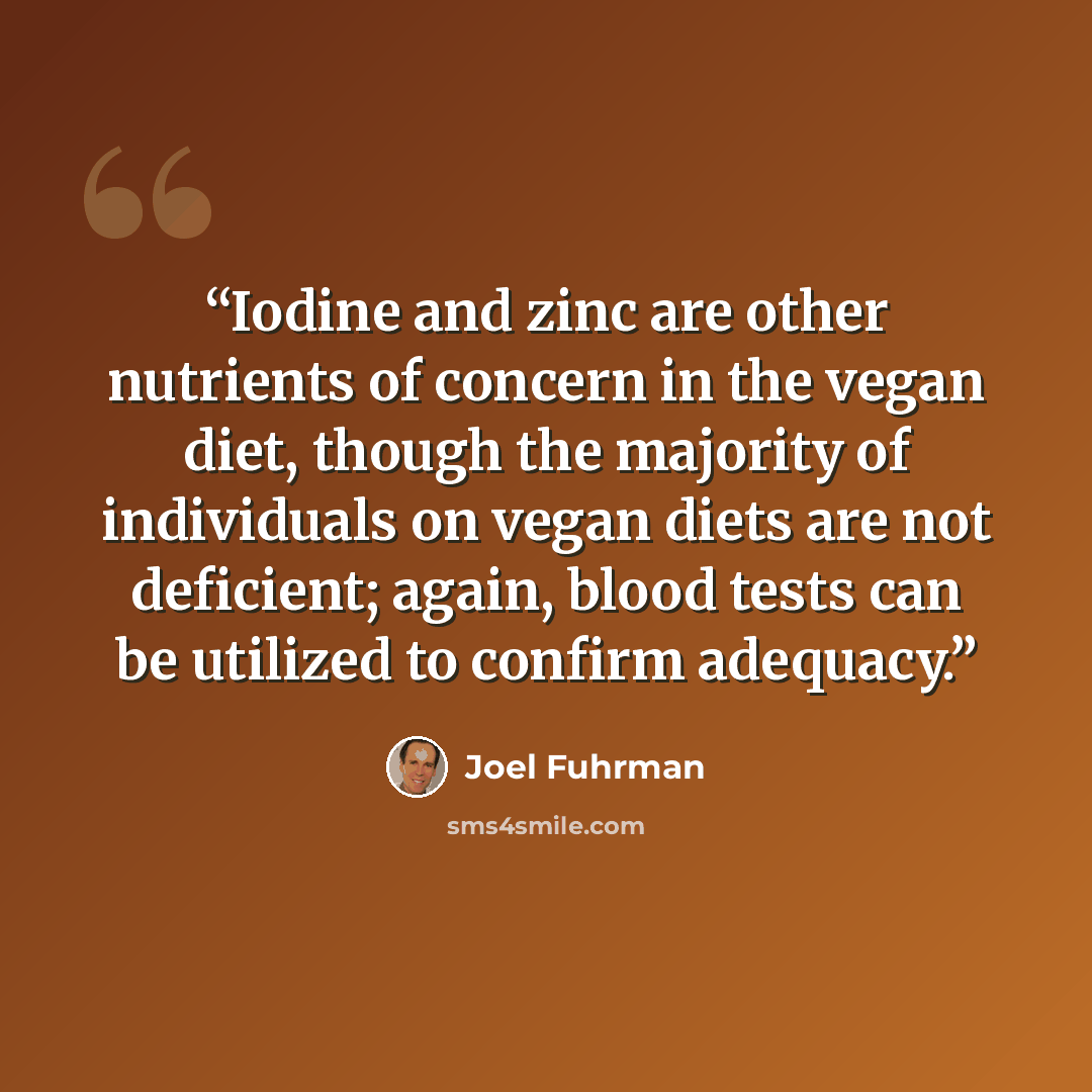 “Iodine and zinc are other nutrients of concern in the vegan diet, though the majority of individuals on vegan diets are not deficient; again, blood tests can be utilized to confirm adequacy.” quote by Joel Fuhrman