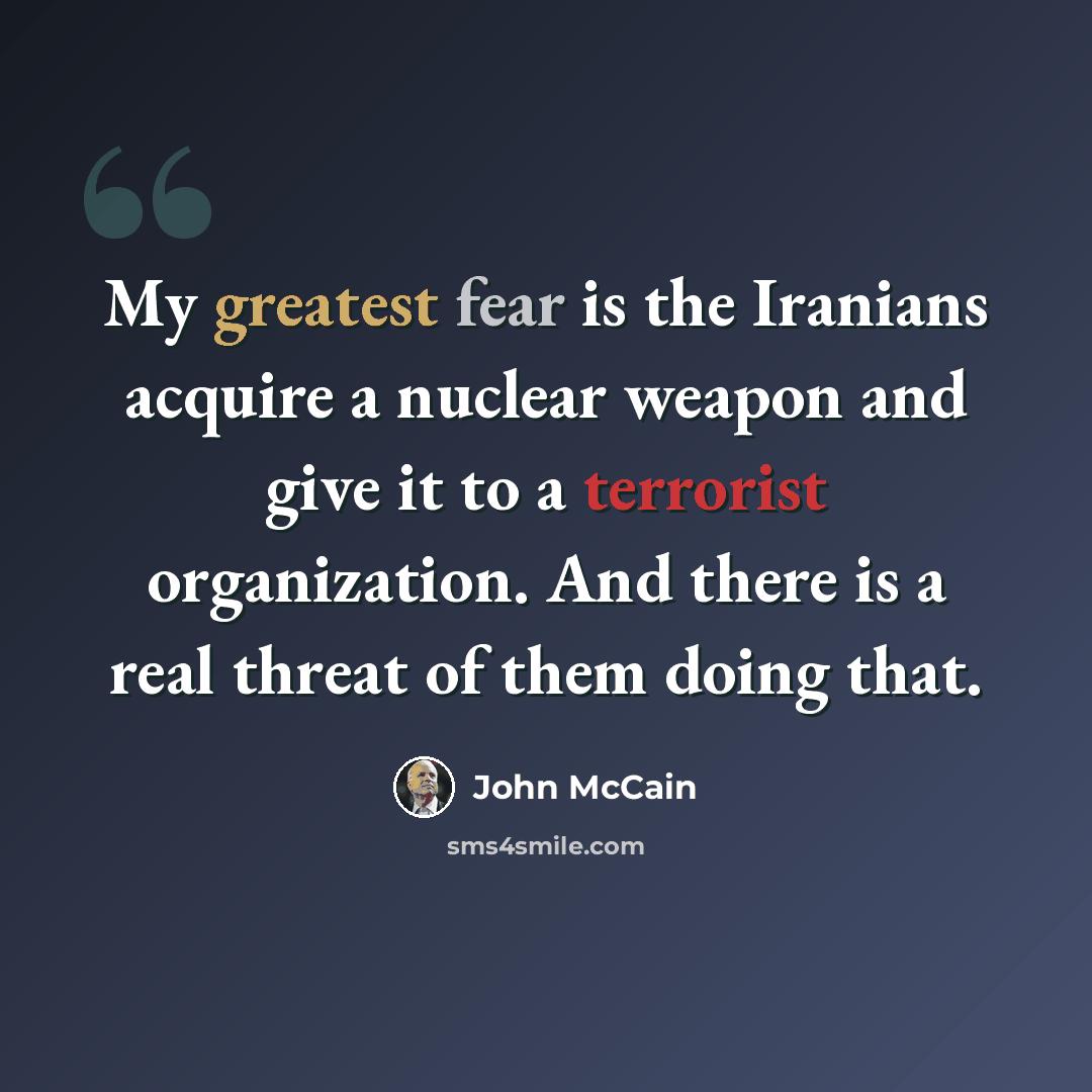 “My greatest fear is the Iranians acquire a nuclear weapon and give it to a terrorist organization. And there is a real threat of them doing that.” quote by John McCain