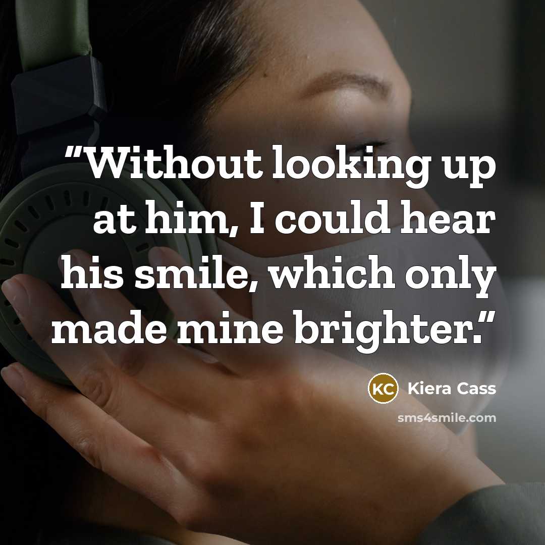 “Without looking up at him, I could hear his smile, which only made mine brighter.” quote by Kiera Cass