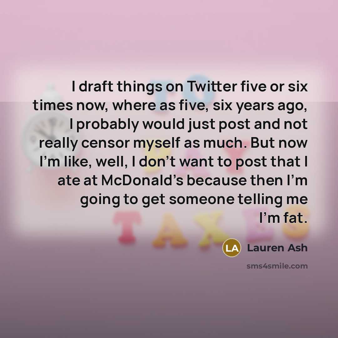 “I draft things on Twitter five or six times now, where as five, six years ago, I probably would just post and not really censor myself as much. But now I'm like, well, I don't want to post that I ate at McDonald's because then I'm going to get someone telling me I'm fat.” quote by Lauren Ash