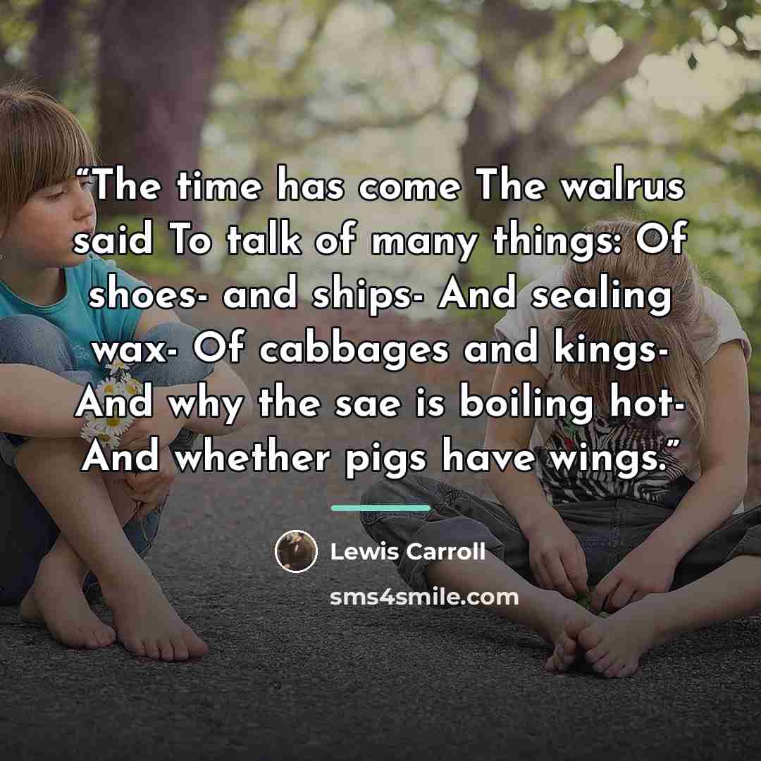 “The time has come The walrus said To talk of many things: Of shoes- and ships- And sealing wax- Of cabbages and kings- And why the sae is boiling hot- And whether pigs have wings.” quote by Lewis Carroll