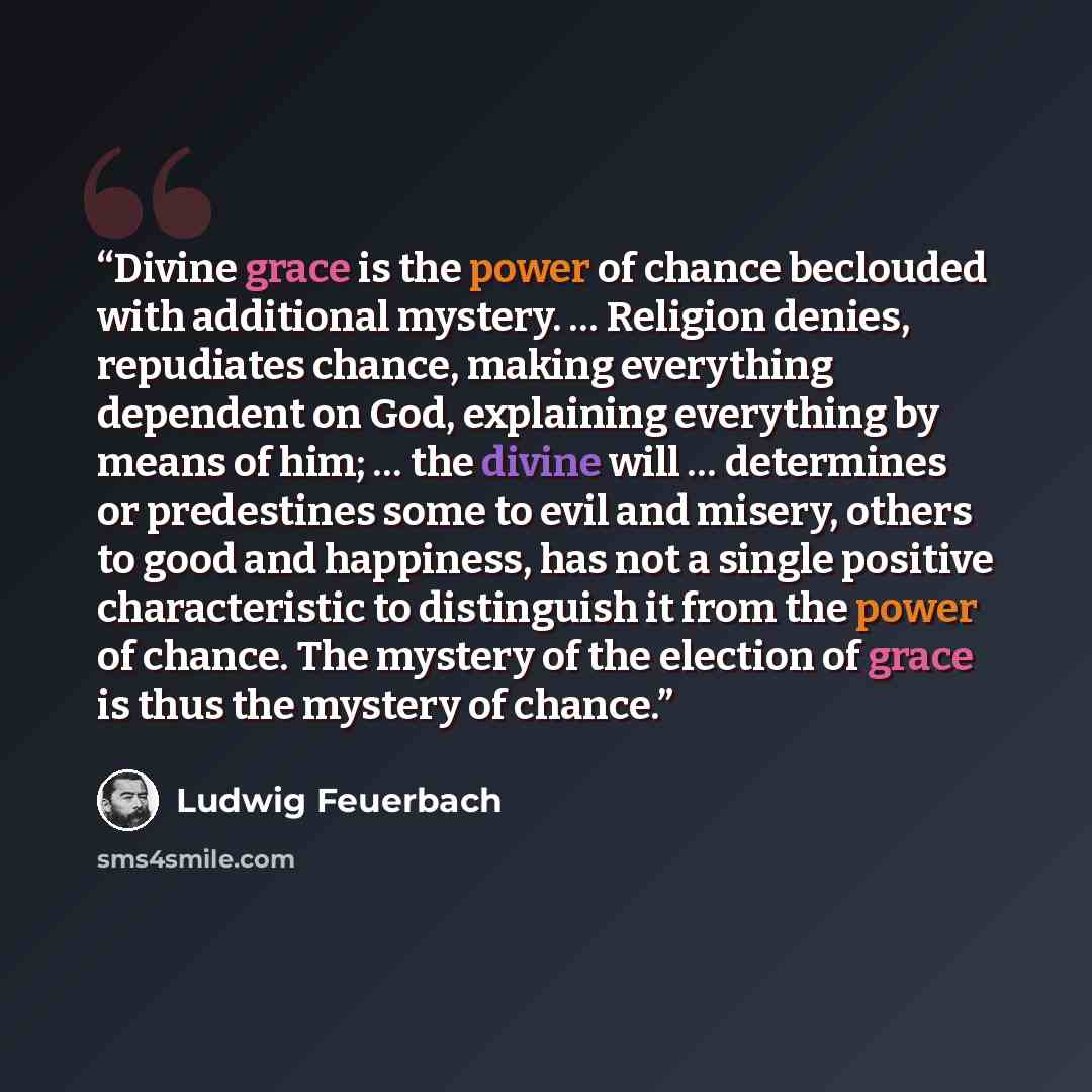 “Divine grace is the power of chance beclouded with additional mystery. … Religion denies, repudiates chance, making everything dependent on God, explaining everything by means of him; … the divine will … determines or predestines some to evil and misery, others to good and happiness, has not a…” quote by Ludwig Feuerbach