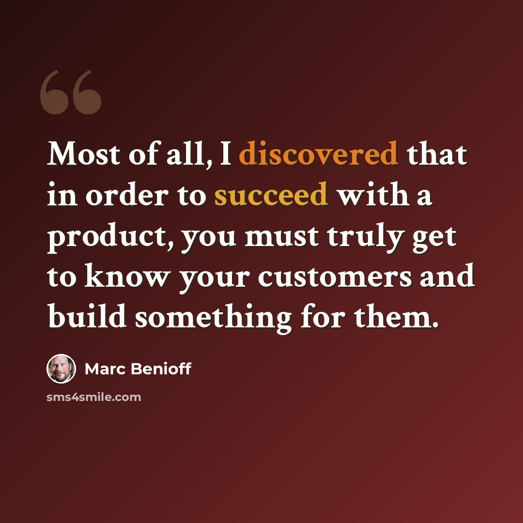 “Most of all, I discovered that in order to succeed with a product, you must truly get to know your customers and build something for them.” quote by Marc Benioff