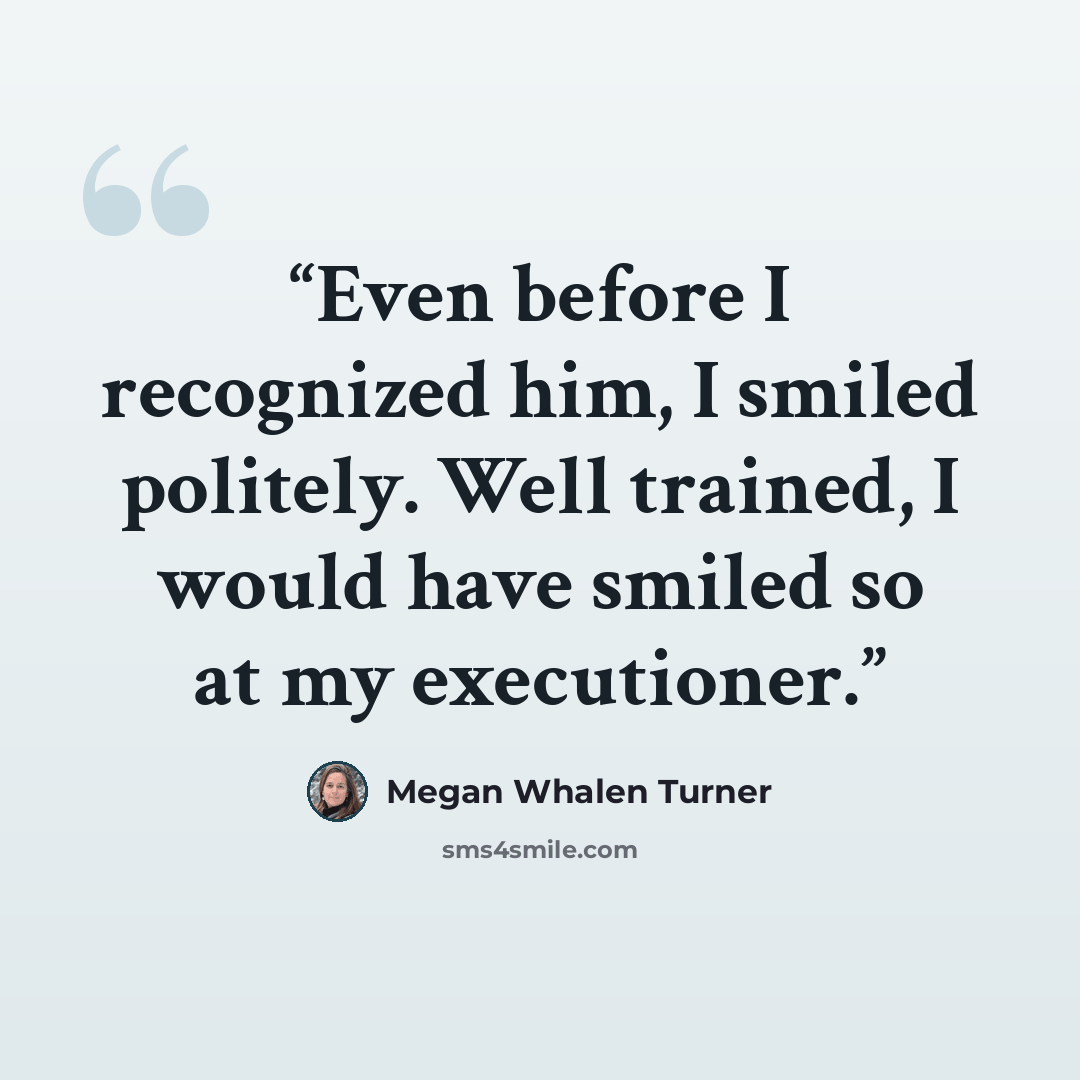 “Even before I recognized him, I smiled politely. Well trained, I would have smiled so at my executioner.” quote by Megan Whalen Turner