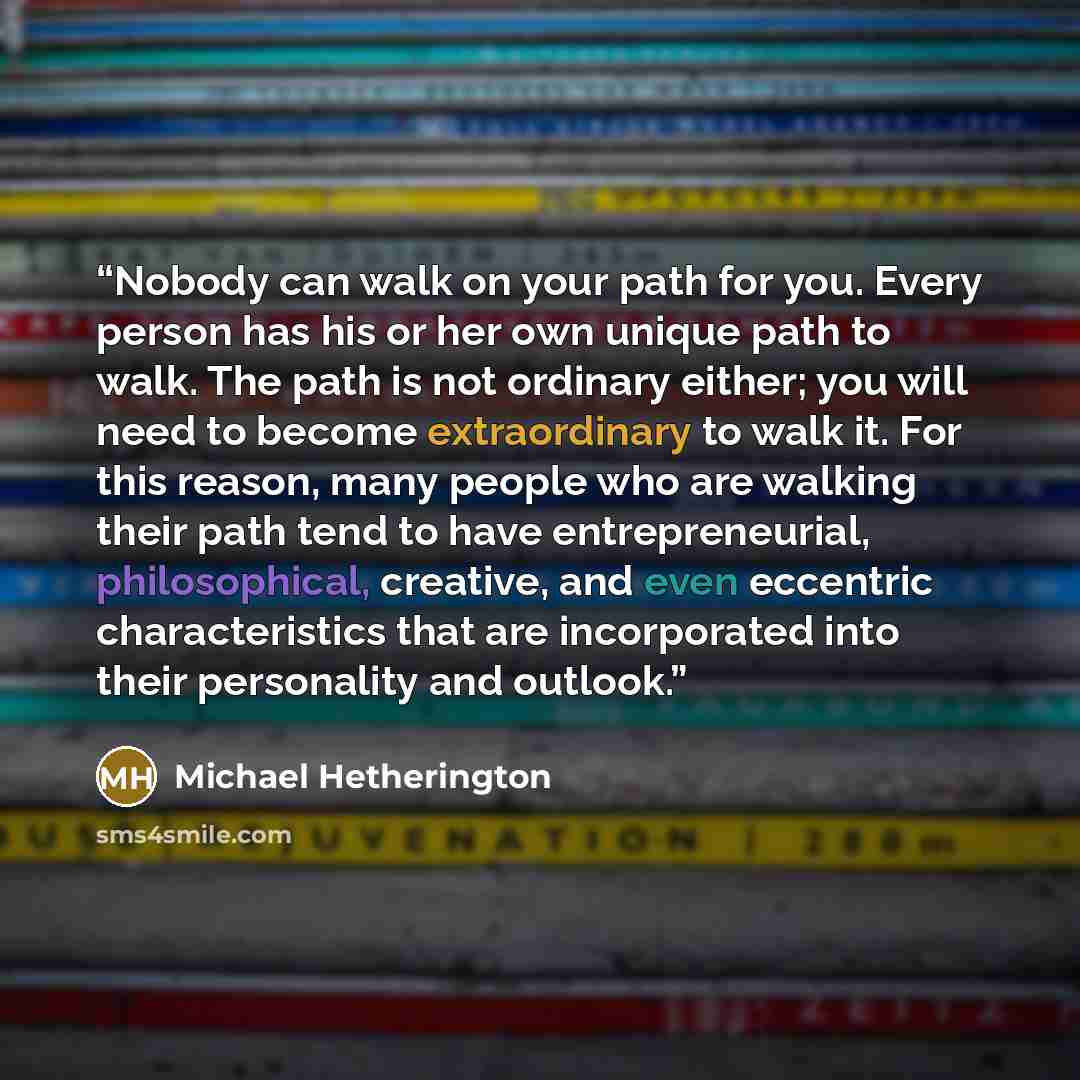 “Nobody can walk on your path for you. Every person has his or her own unique path to walk. The path is not ordinary either; you will need to become extraordinary to walk it. For this reason, many people who are walking their path tend to have entrepreneurial, philosophical, creative, and even…” quote by Michael Hetherington