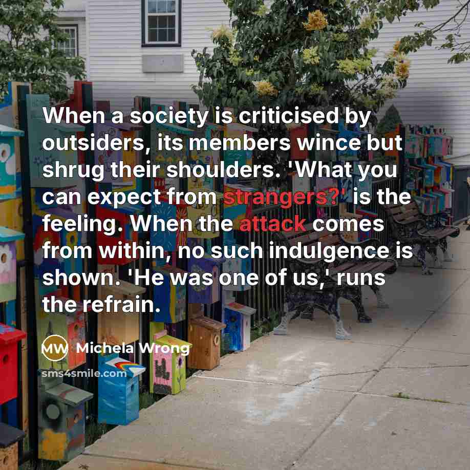 “When a society is criticised by outsiders, its members wince but shrug their shoulders. 'What you can expect from strangers?' is the feeling. When the attack comes from within, no such indulgence is shown. 'He was one of us,' runs the refrain.” quote by Michela Wrong