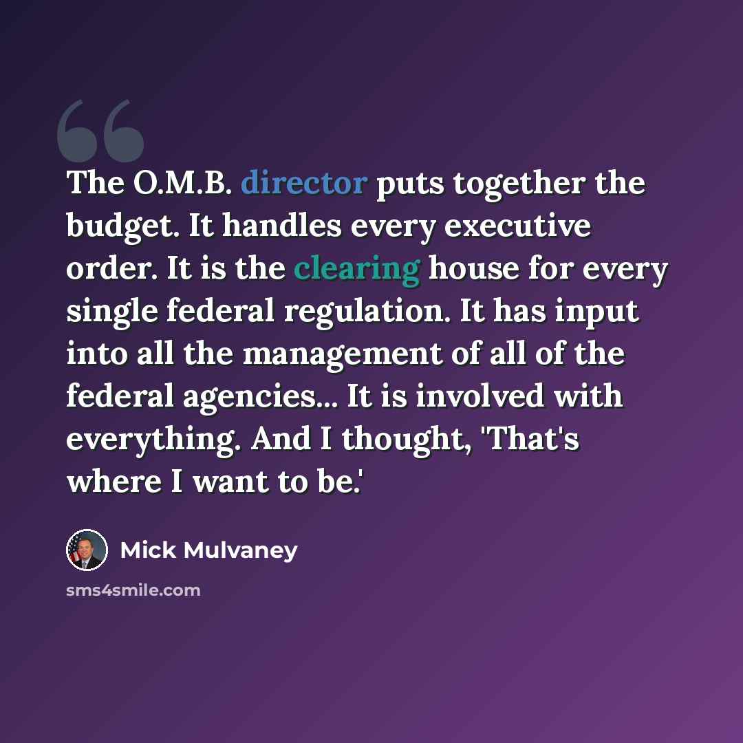 “The O.M.B. director puts together the budget. It handles every executive order. It is the clearing house for every single federal regulation. It has input into all the management of all of the federal agencies... It is involved with everything. And I thought, 'That's where I want to be.'” quote by Mick Mulvaney