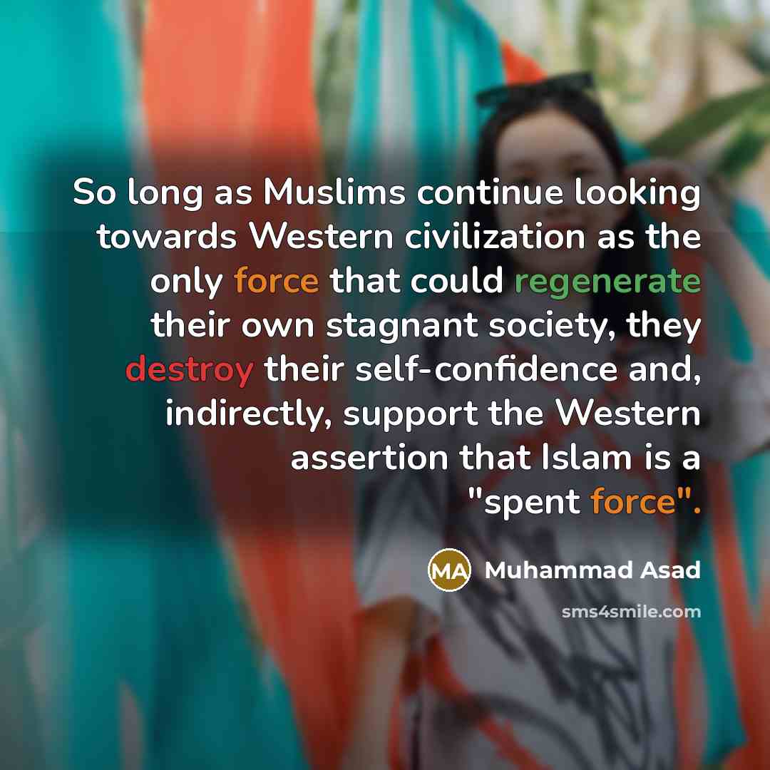 “So long as Muslims continue looking towards Western civilization as the only force that could regenerate their own stagnant society, they destroy their self-confidence and, indirectly, support the Western assertion that Islam is a "spent force".” quote by Muhammad Asad