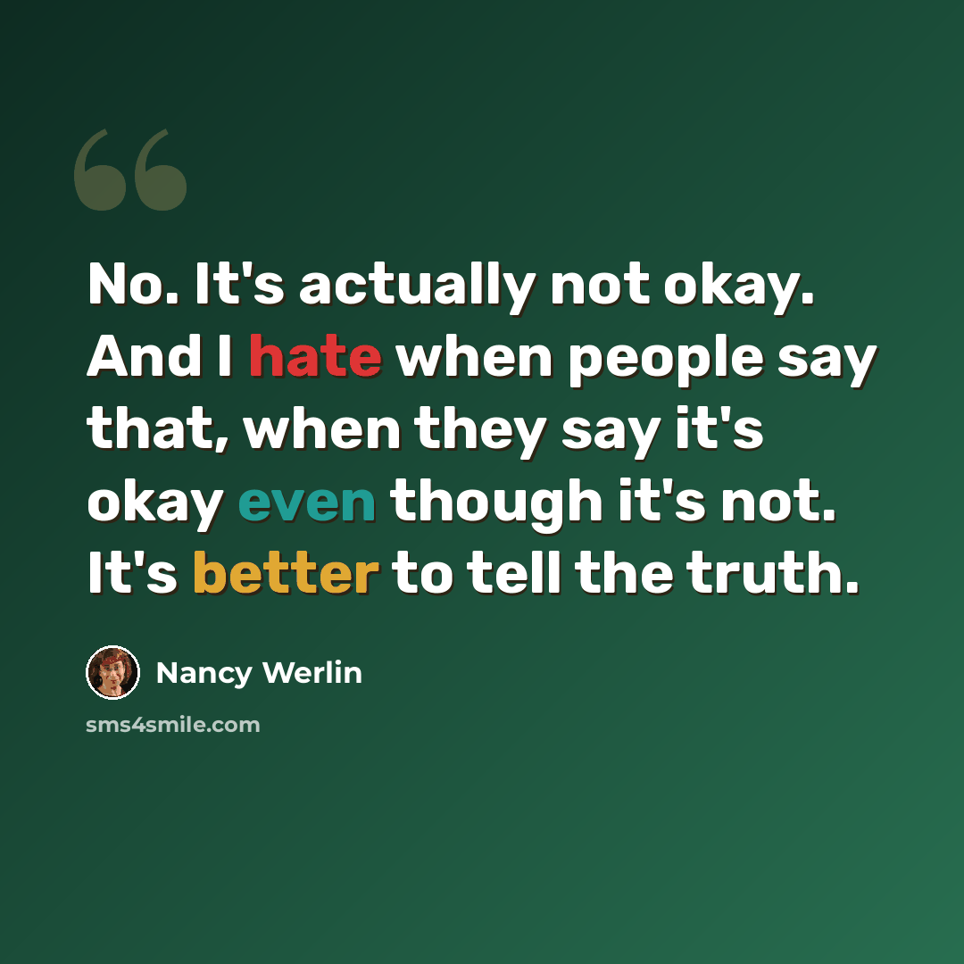 “No. It's actually not okay. And I hate when people say that, when they say it's okay even though it's not. It's better to tell the truth.” quote by Nancy Werlin