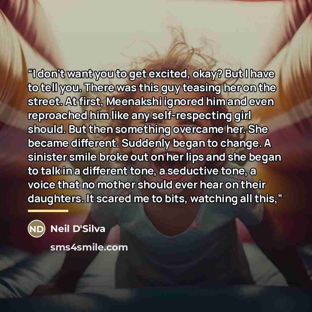 “I don’t want you to get excited, okay? But I have to tell you. There was this guy teasing her on the street. At first, Meenakshi ignored him and even reproached him like any self-respecting girl should. But then something overcame her. She became different. Suddenly began to change. A sinister…” quote by Neil D'Silva