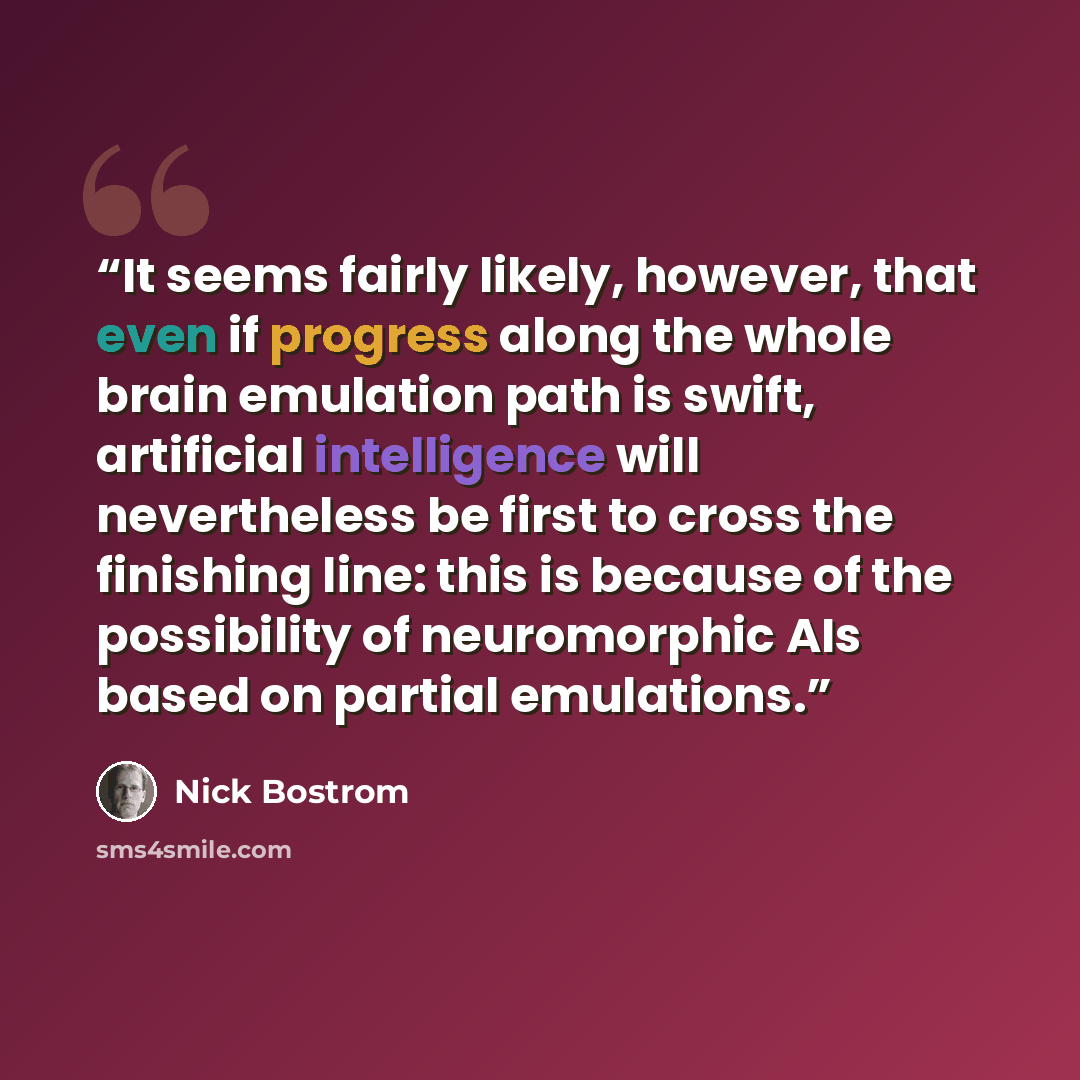 “It seems fairly likely, however, that even if progress along the whole brain emulation path is swift, artificial intelligence will nevertheless be first to cross the finishing line: this is because of the possibility of neuromorphic AIs based on partial emulations.” quote by Nick Bostrom