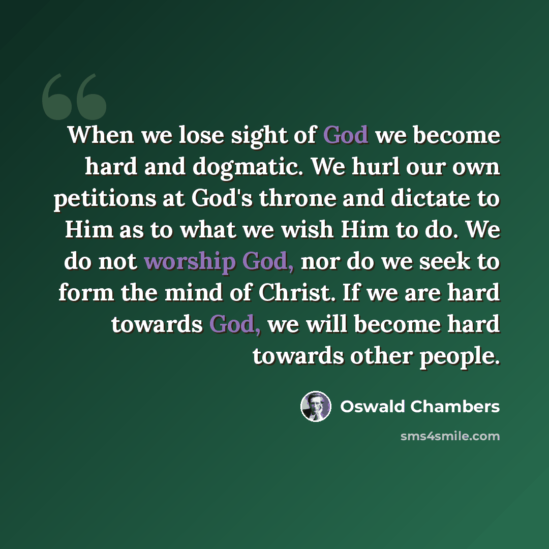 “When we lose sight of God we become hard and dogmatic. We hurl our own petitions at God's throne and dictate to Him as to what we wish Him to do. We do not worship God, nor do we seek to form the mind of Christ. If we are hard towards God, we will become hard towards other people.” quote by Oswald Chambers