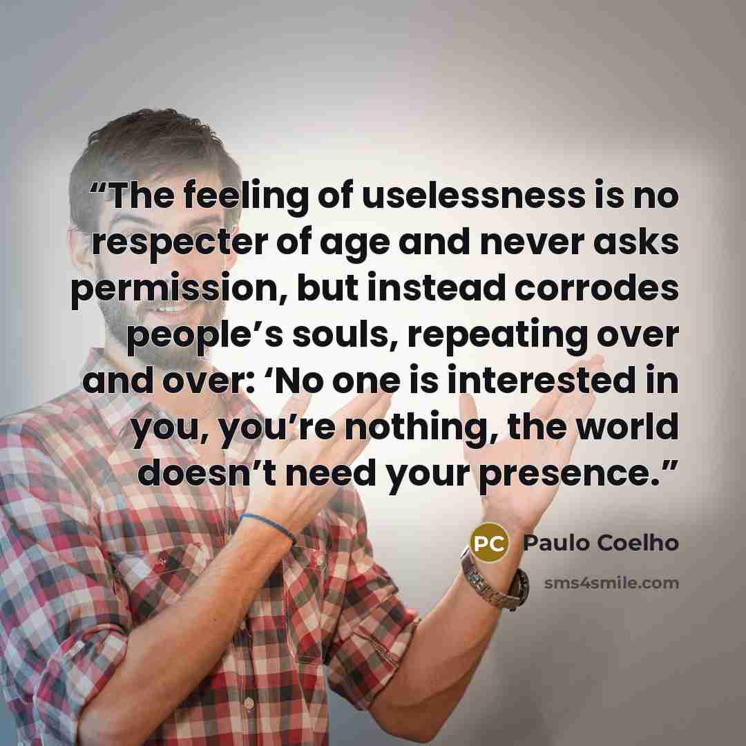 “The feeling of uselessness is no respecter of age and never asks permission, but instead corrodes people’s souls, repeating over and over: ‘No one is interested in you, you’re nothing, the world doesn’t need your presence.” quote by Paulo Coelho