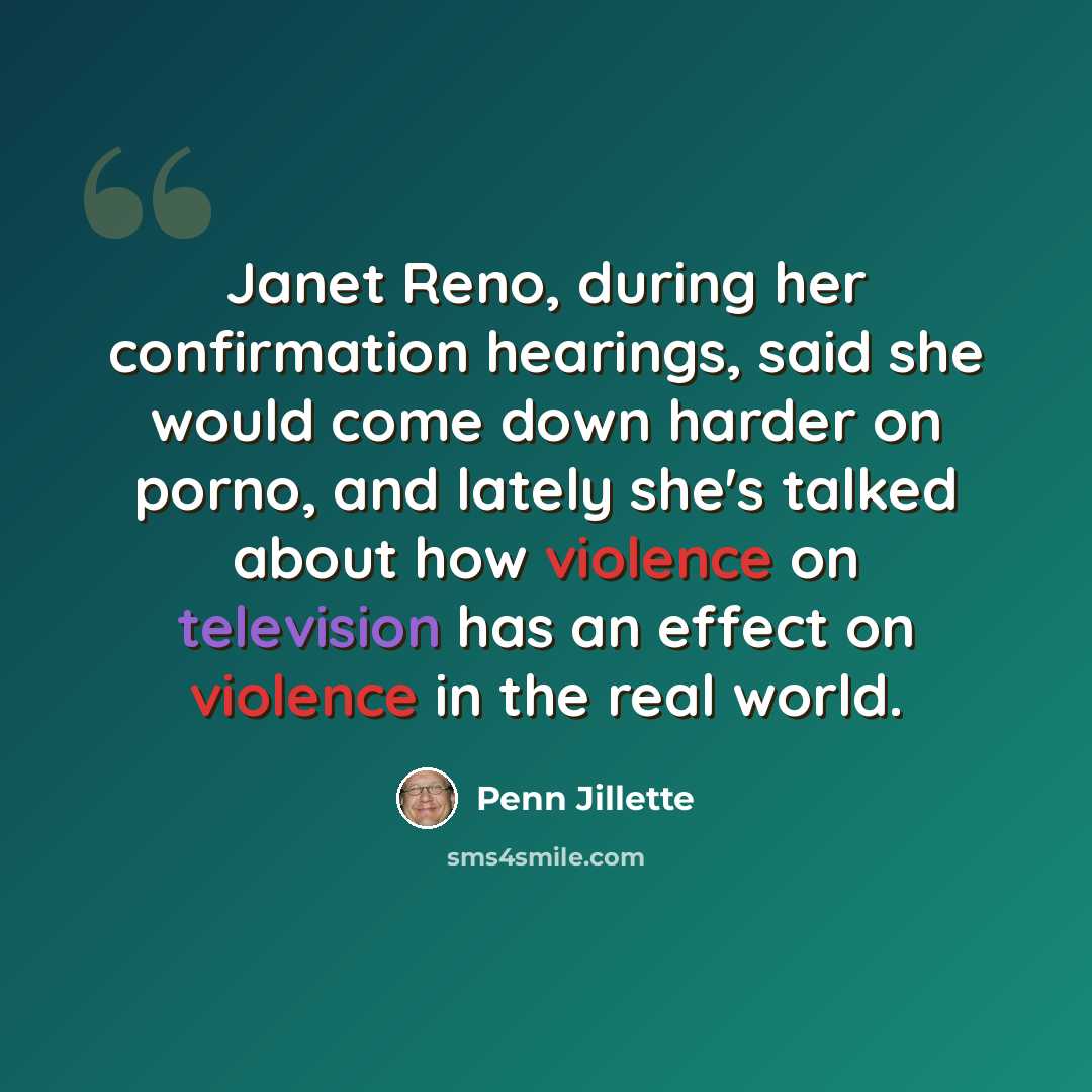 “Janet Reno, during her confirmation hearings, said she would come down harder on porno, and lately she's talked about how violence on television has an effect on violence in the real world.” quote by Penn Jillette