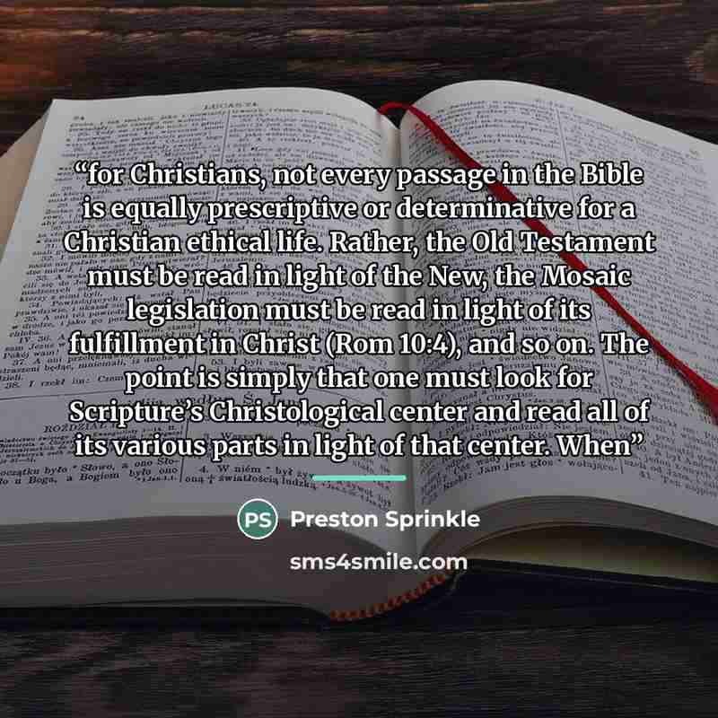 “for Christians, not every passage in the Bible is equally prescriptive or determinative for a Christian ethical life. Rather, the Old Testament must be read in light of the New, the Mosaic legislation must be read in light of its fulfillment in Christ (Rom 10:4), and so on. The point is simply…” quote by Preston Sprinkle