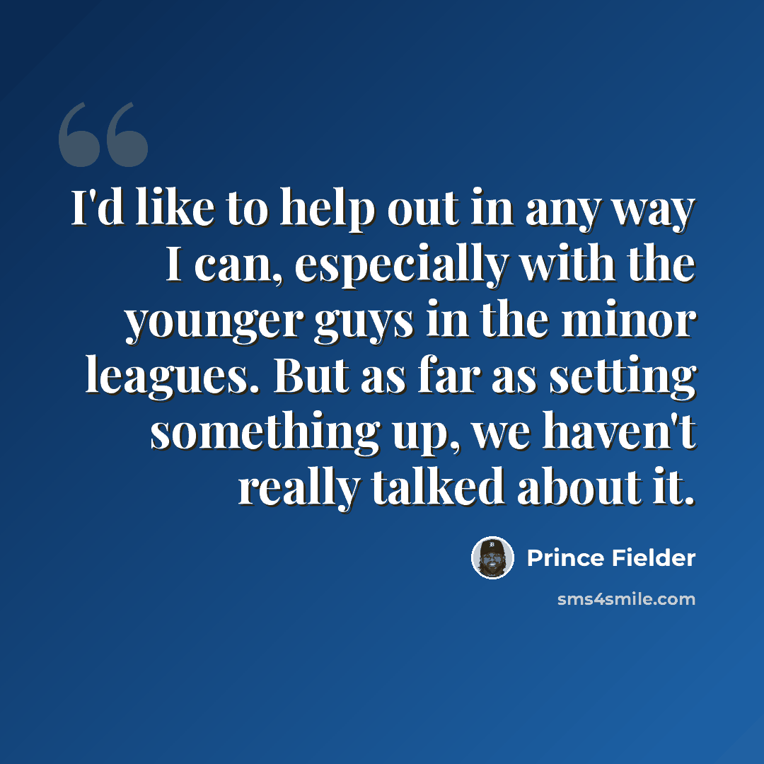 “I'd like to help out in any way I can, especially with the younger guys in the minor leagues. But as far as setting something up, we haven't really talked about it.” quote by Prince Fielder