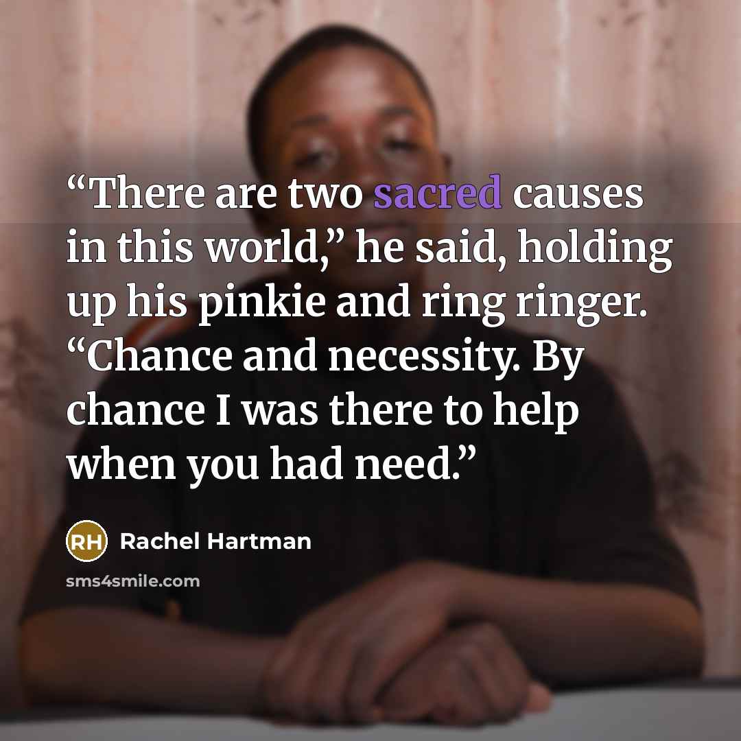 “There are two sacred causes in this world,” he said, holding up his pinkie and ring ringer. “Chance and necessity. By chance I was there to help when you had need.” quote by Rachel Hartman