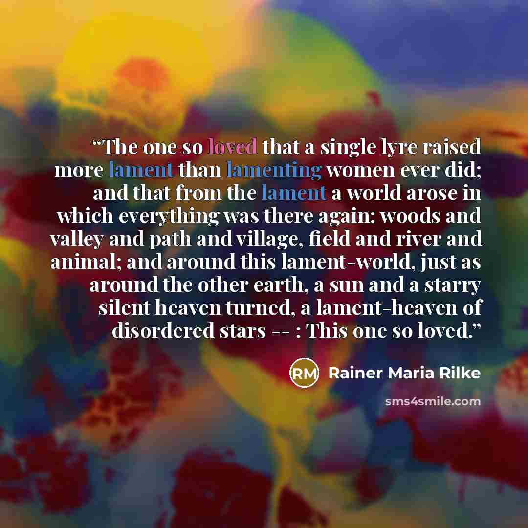 “The one so loved that a single lyre raised more lament than lamenting women ever did; and that from the lament a world arose in which everything was there again: woods and valley and path and village, field and river and animal; and around this lament-world, just as around the other earth, a sun…” quote by Rainer Maria Rilke