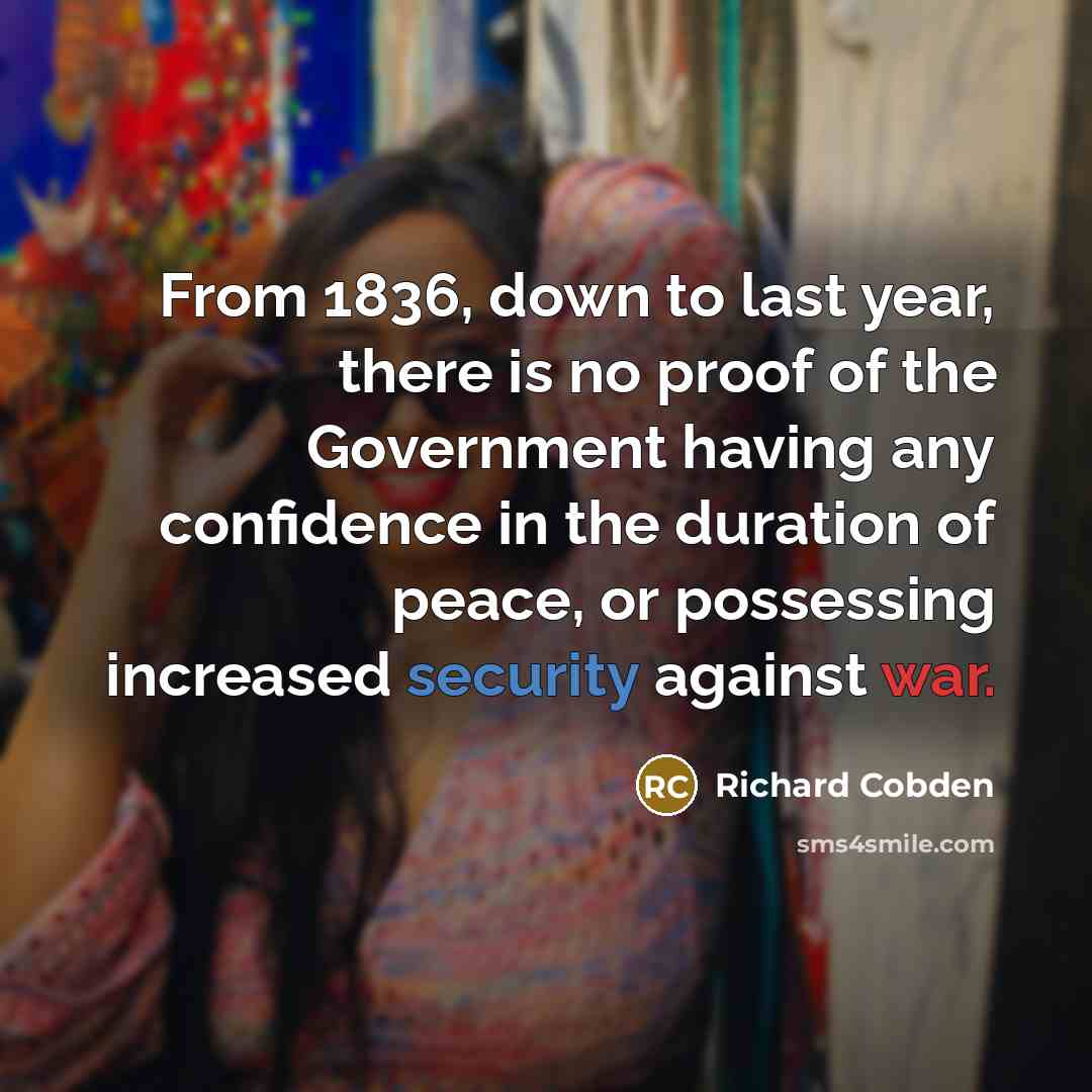 “From 1836, down to last year, there is no proof of the Government having any confidence in the duration of peace, or possessing increased security against war.” quote by Richard Cobden