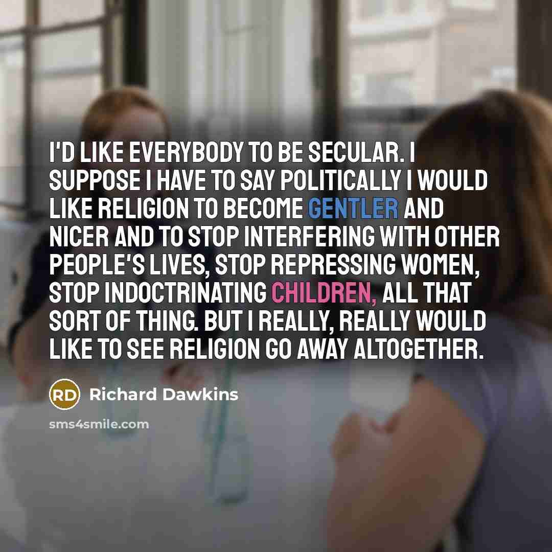 “I'd like everybody to be secular. I suppose I have to say politically I would like religion to become gentler and nicer and to stop interfering with other people's lives, stop repressing women, stop indoctrinating children, all that sort of thing. But I really, really would like to see religion go…” quote by Richard Dawkins