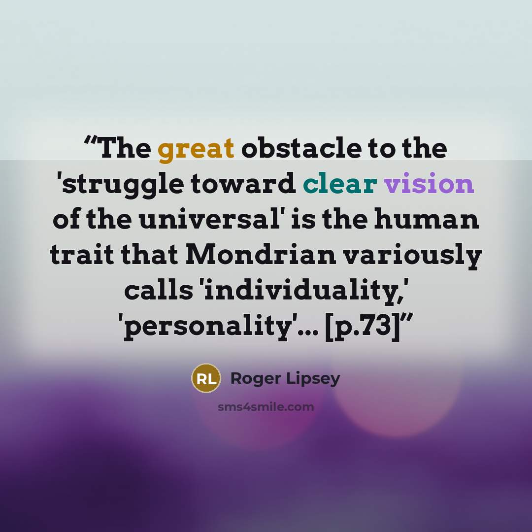 “The great obstacle to the 'struggle toward clear vision of the universal' is the human trait that Mondrian variously calls 'individuality,' 'personality'... [p.73]” quote by Roger Lipsey