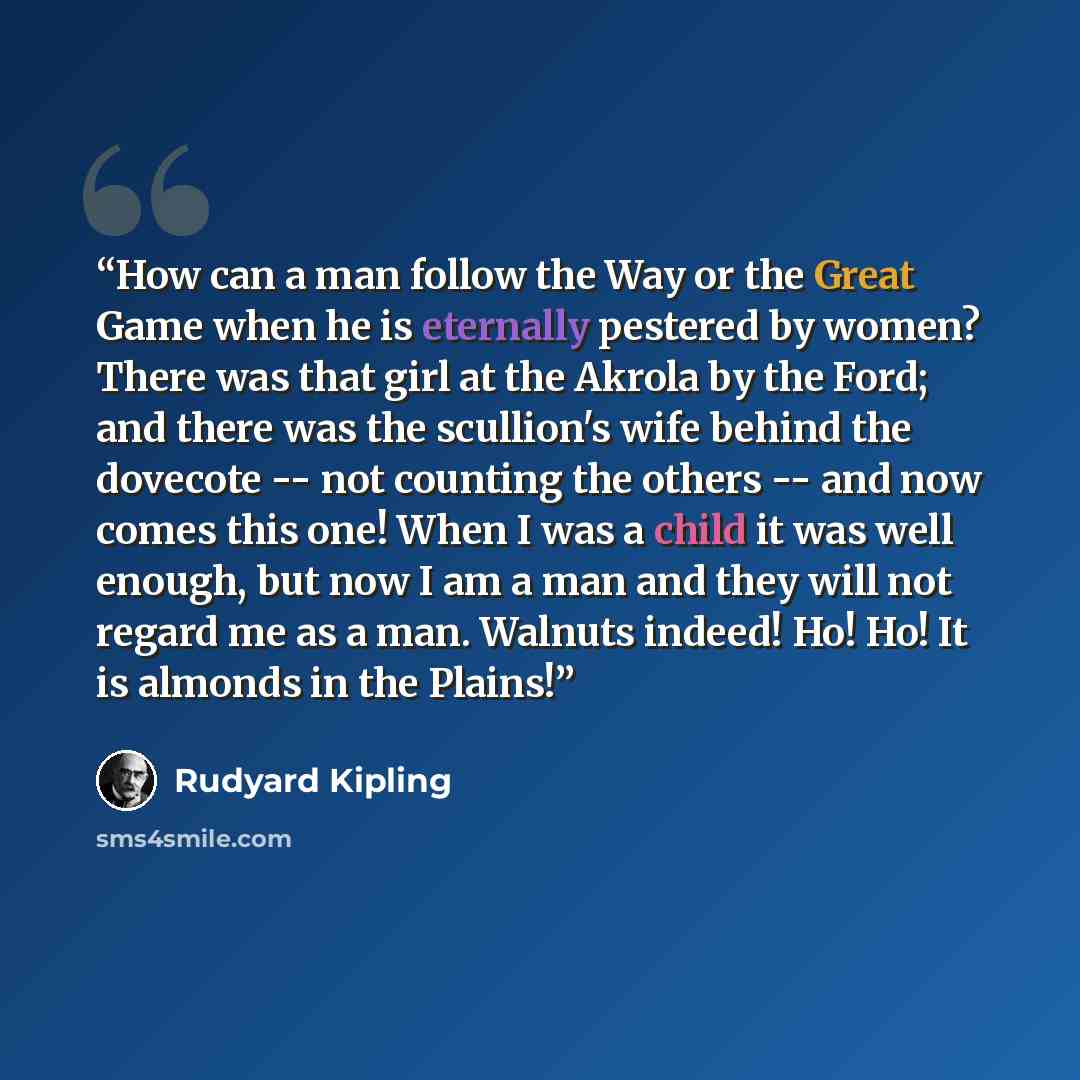 “How can a man follow the Way or the Great Game when he is eternally pestered by women? There was that girl at the Akrola by the Ford; and there was the scullion's wife behind the dovecote -- not counting the others -- and now comes this one! When I was a child it was well enough, but now I am a…” quote by Rudyard Kipling