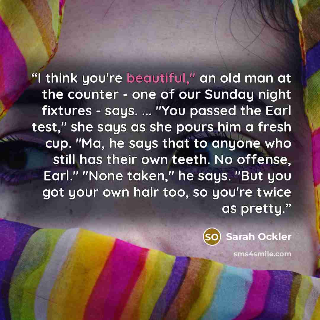 “I think you're beautiful," an old man at the counter - one of our Sunday night fixtures - says. ... "You passed the Earl test," she says as she pours him a fresh cup. "Ma, he says that to anyone who still has their own teeth. No offense, Earl." "None taken," he says. "But you got your own hair…” quote by Sarah Ockler