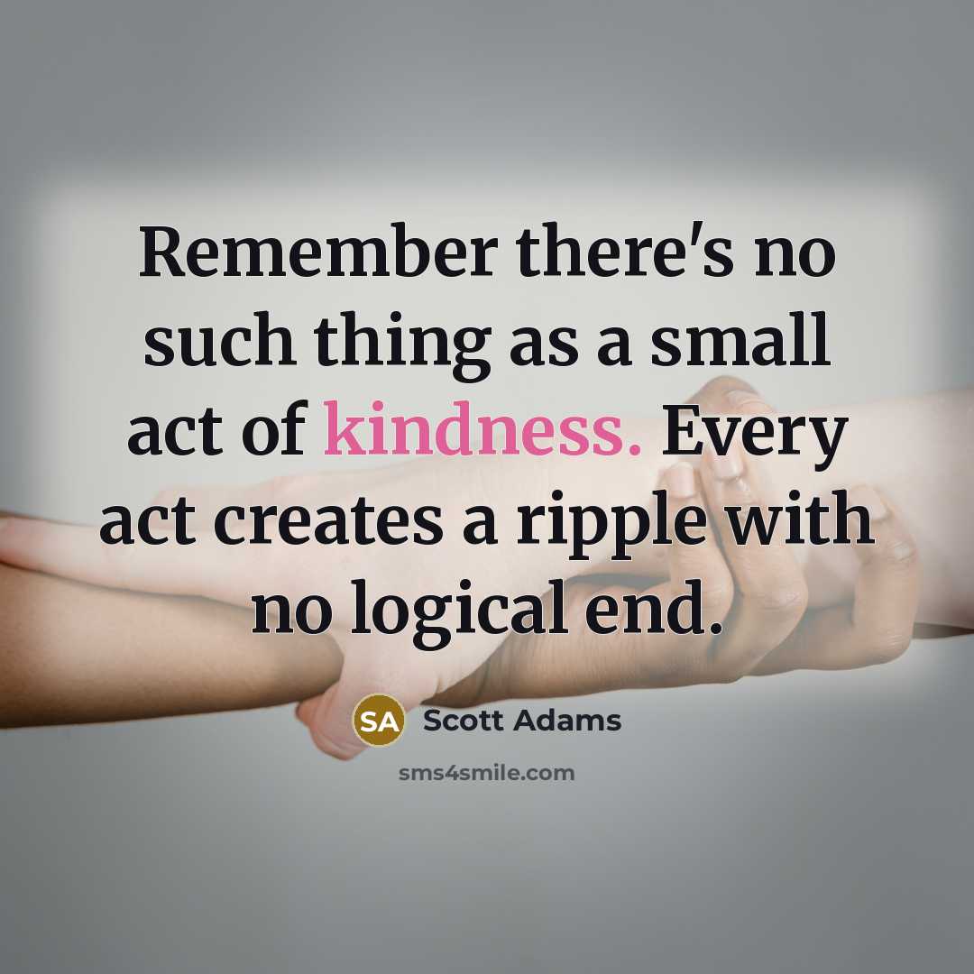 “Remember there's no such thing as a small act of kindness. Every act creates a ripple with no logical end.” quote by Scott Adams