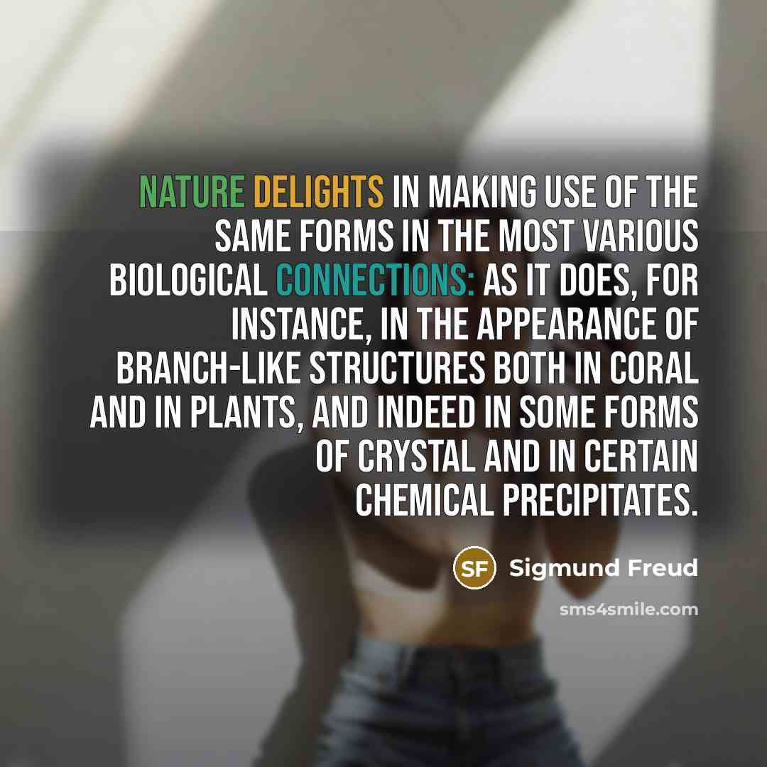 “Nature delights in making use of the same forms in the most various biological connections: as it does, for instance, in the appearance of branch-like structures both in coral and in plants, and indeed in some forms of crystal and in certain chemical precipitates.” quote by Sigmund Freud