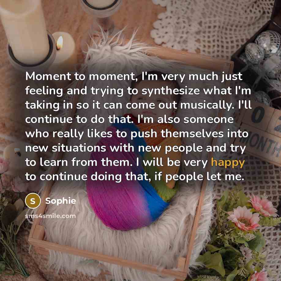 “Moment to moment, I'm very much just feeling and trying to synthesize what I'm taking in so it can come out musically. I'll continue to do that. I'm also someone who really likes to push themselves into new situations with new people and try to learn from them. I will be very happy to continue…” quote by Sophie